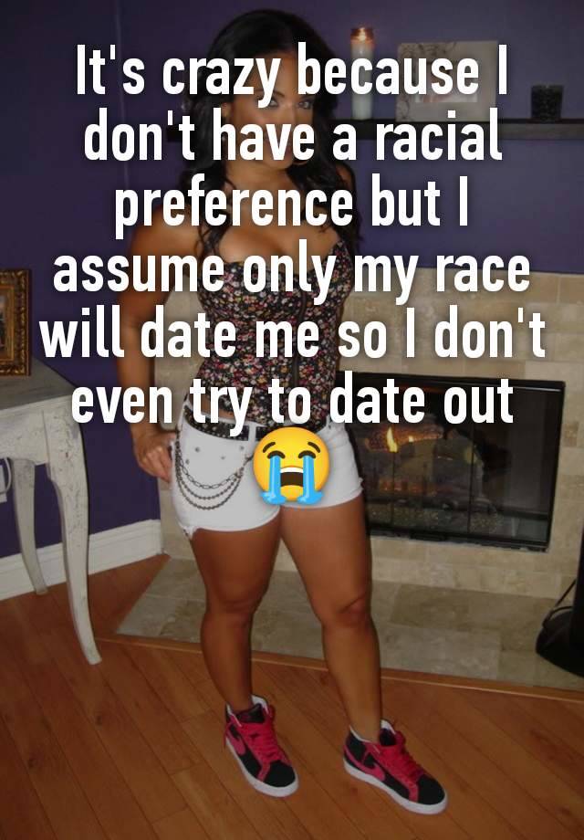 It's crazy because I don't have a racial preference but I assume only my race will date me so I don't even try to date out 😭