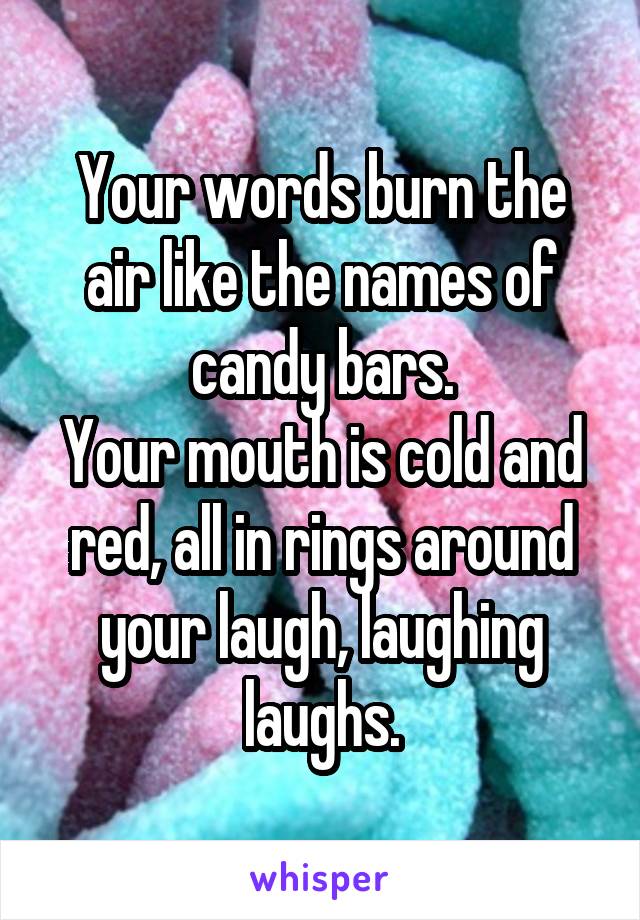 Your words burn the air like the names of candy bars.
Your mouth is cold and red, all in rings around your laugh, laughing laughs.