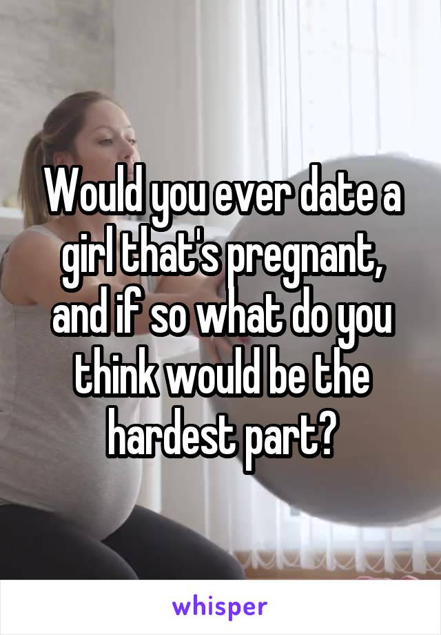 Would you ever date a girl that's pregnant, and if so what do you think would be the hardest part?