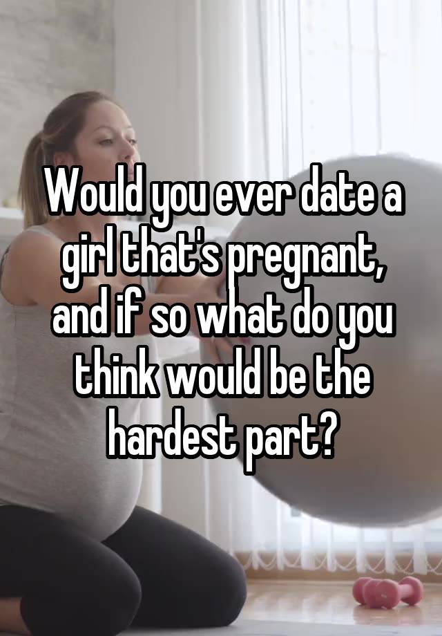 Would you ever date a girl that's pregnant, and if so what do you think would be the hardest part?