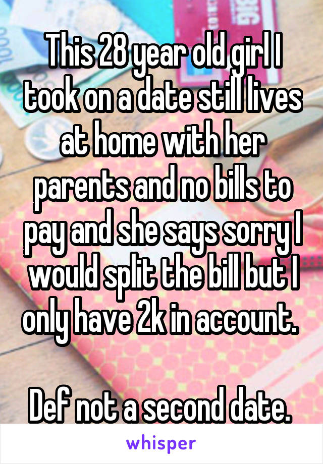 This 28 year old girl I took on a date still lives at home with her parents and no bills to pay and she says sorry I would split the bill but I only have 2k in account. 

Def not a second date. 