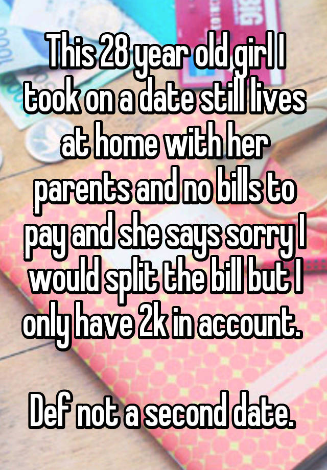 This 28 year old girl I took on a date still lives at home with her parents and no bills to pay and she says sorry I would split the bill but I only have 2k in account. 

Def not a second date. 