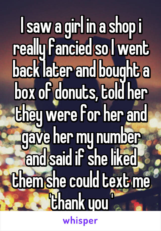 I saw a girl in a shop i really fancied so I went back later and bought a box of donuts, told her they were for her and gave her my number and said if she liked them she could text me 'thank you '