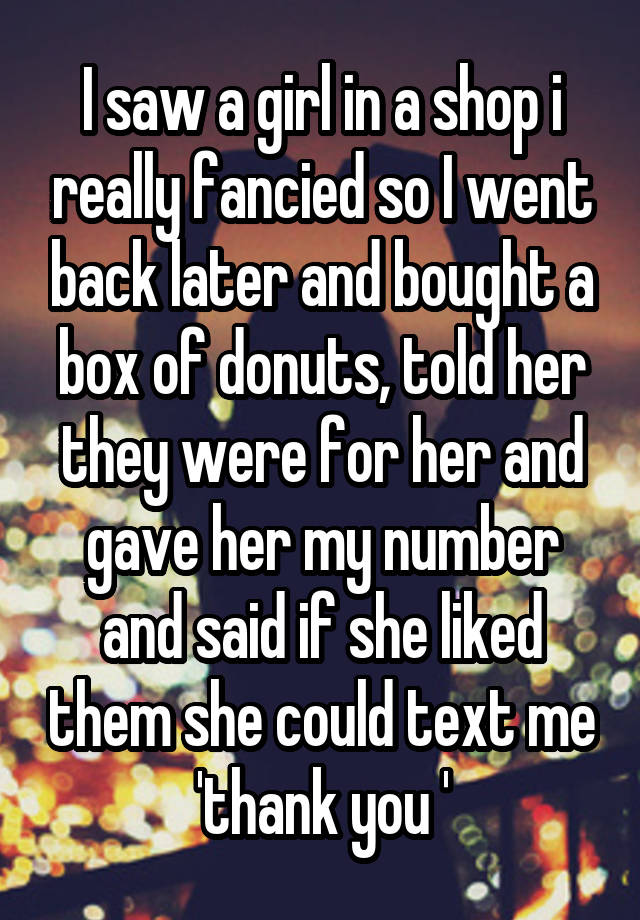 I saw a girl in a shop i really fancied so I went back later and bought a box of donuts, told her they were for her and gave her my number and said if she liked them she could text me 'thank you '