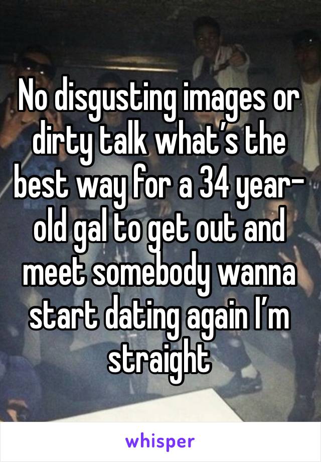 No disgusting images or dirty talk what’s the best way for a 34 year-old gal to get out and meet somebody wanna start dating again I’m straight