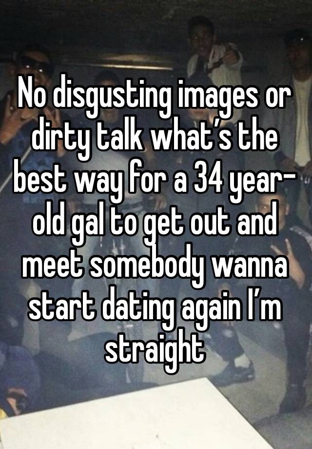 No disgusting images or dirty talk what’s the best way for a 34 year-old gal to get out and meet somebody wanna start dating again I’m straight