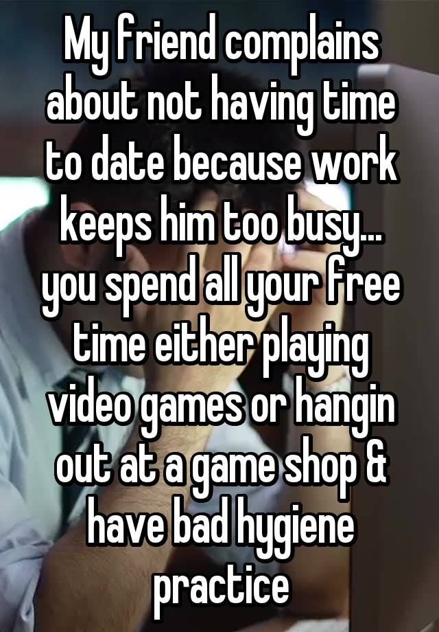 My friend complains about not having time to date because work keeps him too busy...
you spend all your free time either playing video games or hangin out at a game shop & have bad hygiene practice