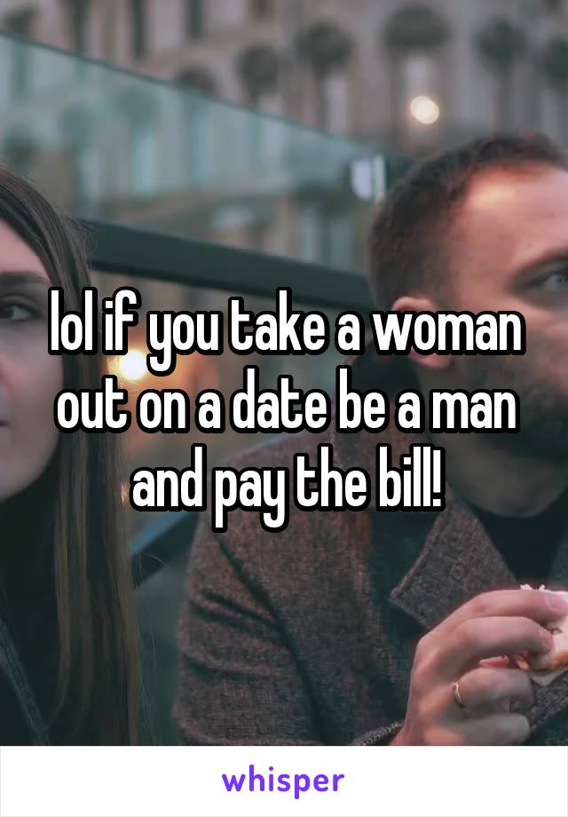 lol if you take a woman out on a date be a man and pay the bill!