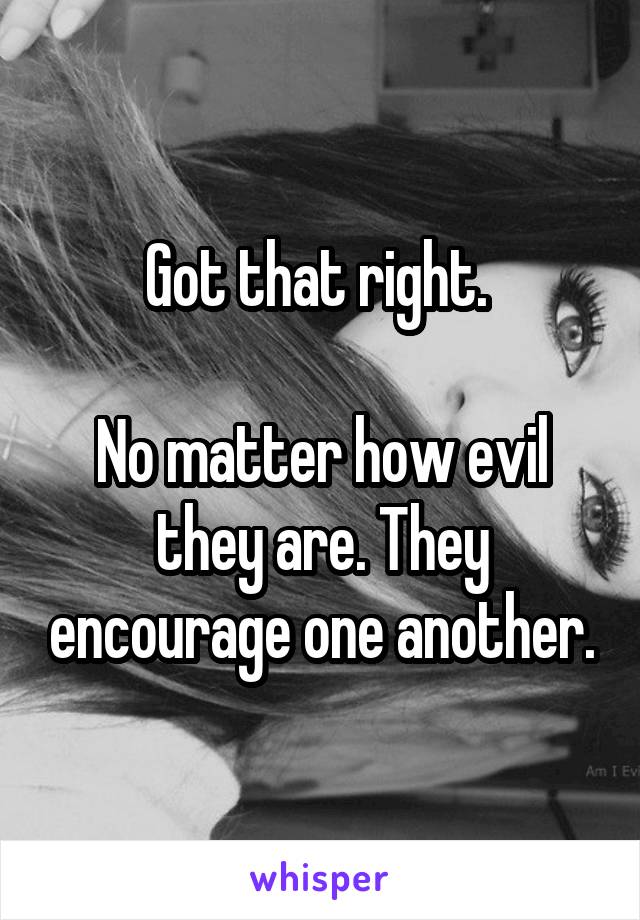 Got that right. 

No matter how evil they are. They encourage one another.