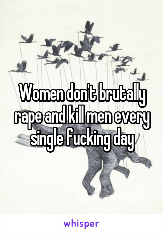 Women don't brutally rape and kill men every single fucking day