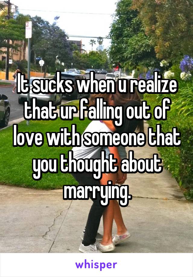 It sucks when u realize that ur falling out of love with someone that you thought about marrying.