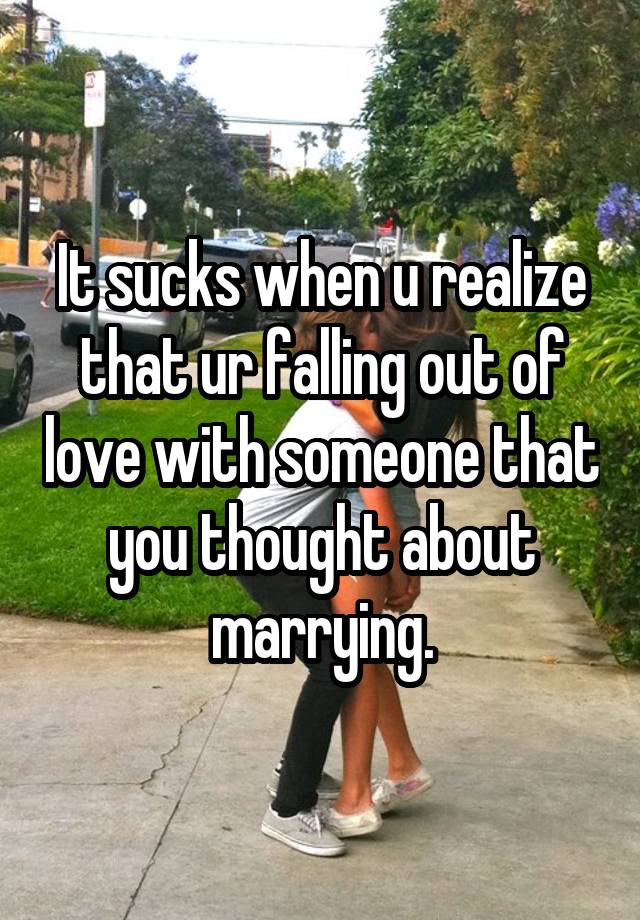 It sucks when u realize that ur falling out of love with someone that you thought about marrying.