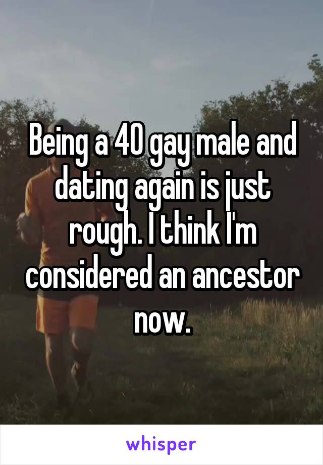 Being a 40 gay male and dating again is just rough. I think I'm considered an ancestor now.