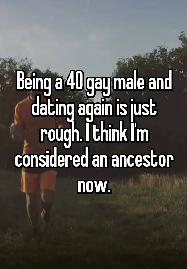 Being a 40 gay male and dating again is just rough. I think I'm considered an ancestor now.