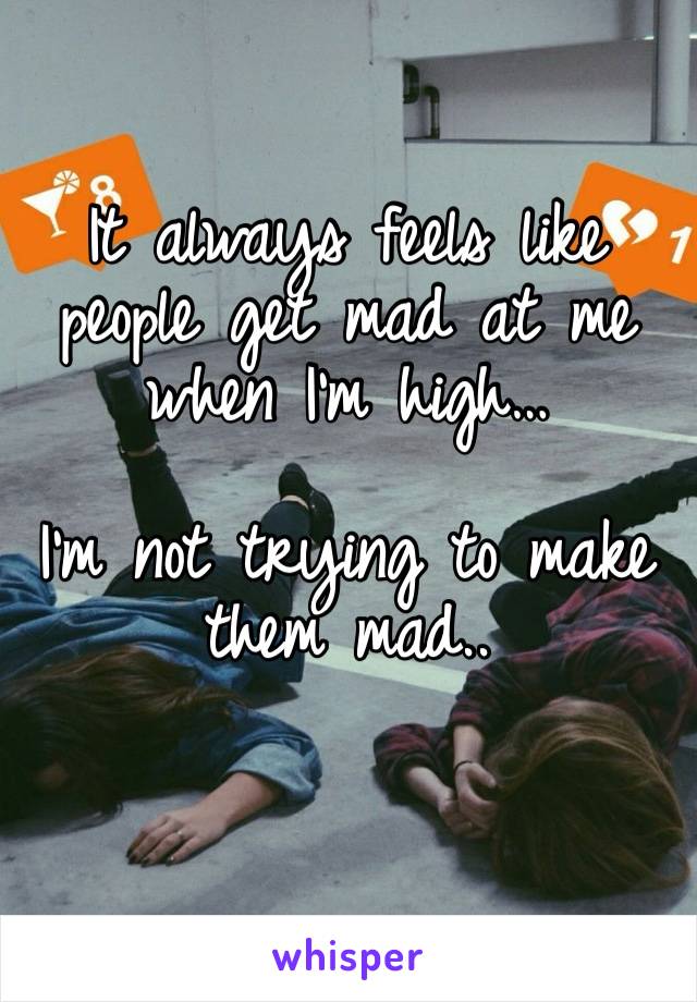 It always feels like people get mad at me when I’m high… 

I’m not trying to make them mad..
