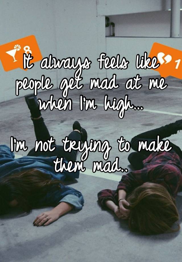 It always feels like people get mad at me when I’m high… 

I’m not trying to make them mad..
