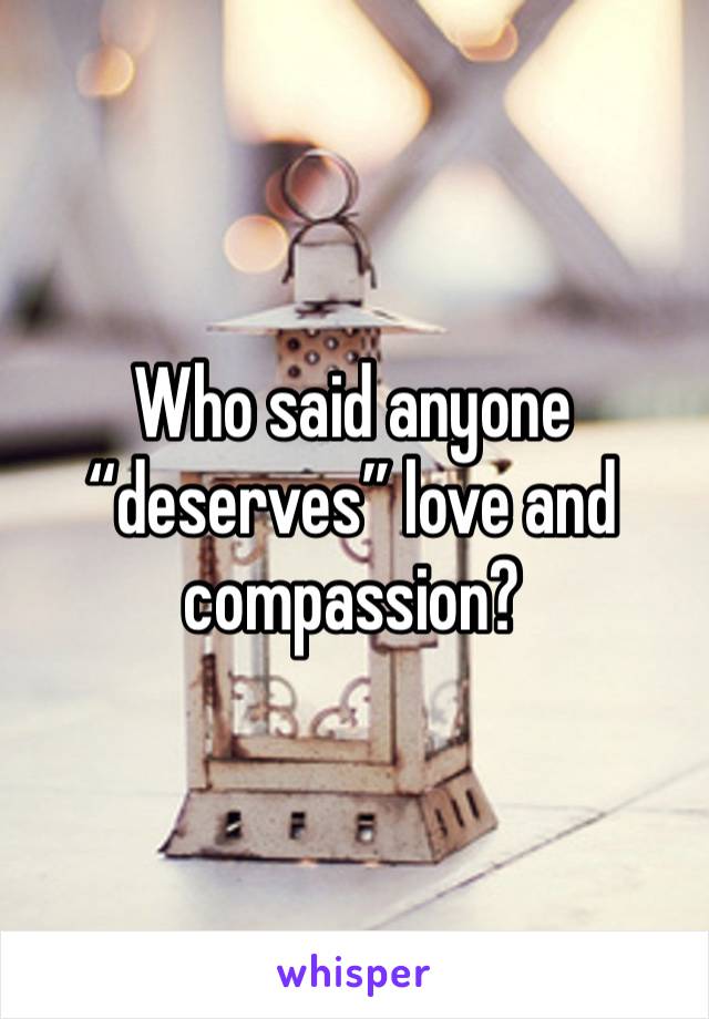 Who said anyone “deserves” love and compassion? 