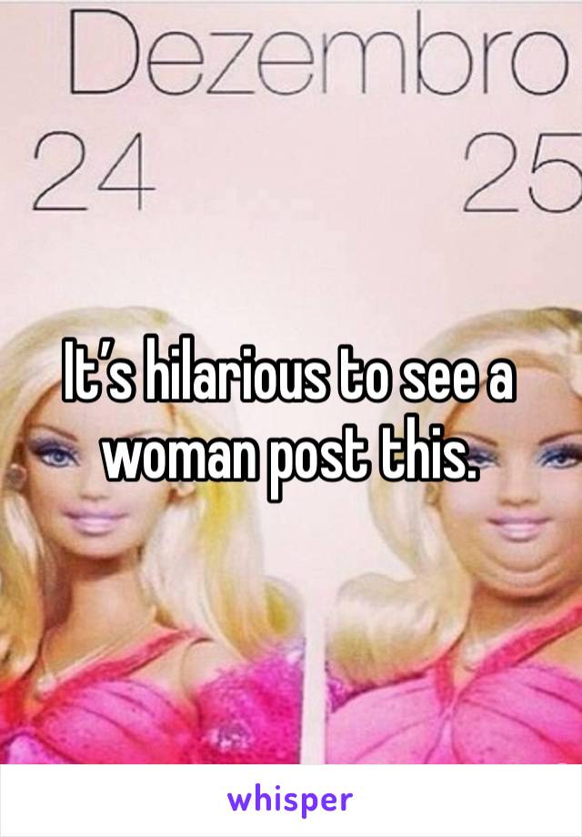 It’s hilarious to see a woman post this. 