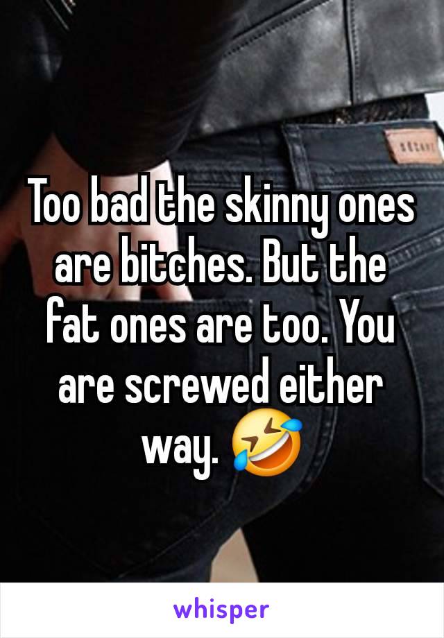 Too bad the skinny ones are bitches. But the fat ones are too. You are screwed either way. 🤣