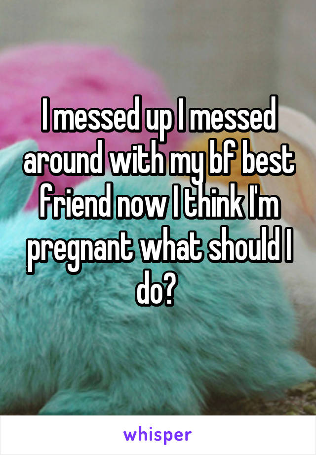 I messed up I messed around with my bf best friend now I think I'm pregnant what should I do? 
