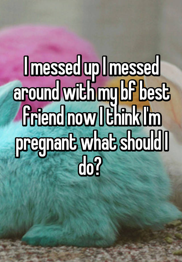 I messed up I messed around with my bf best friend now I think I'm pregnant what should I do? 
