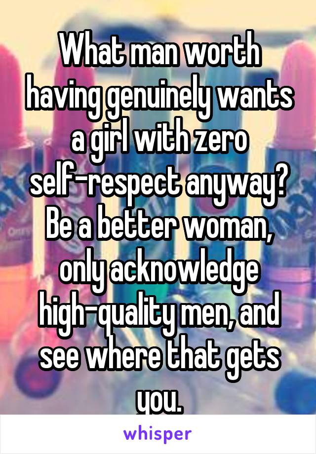 What man worth having genuinely wants a girl with zero self-respect anyway? Be a better woman, only acknowledge high-quality men, and see where that gets you.