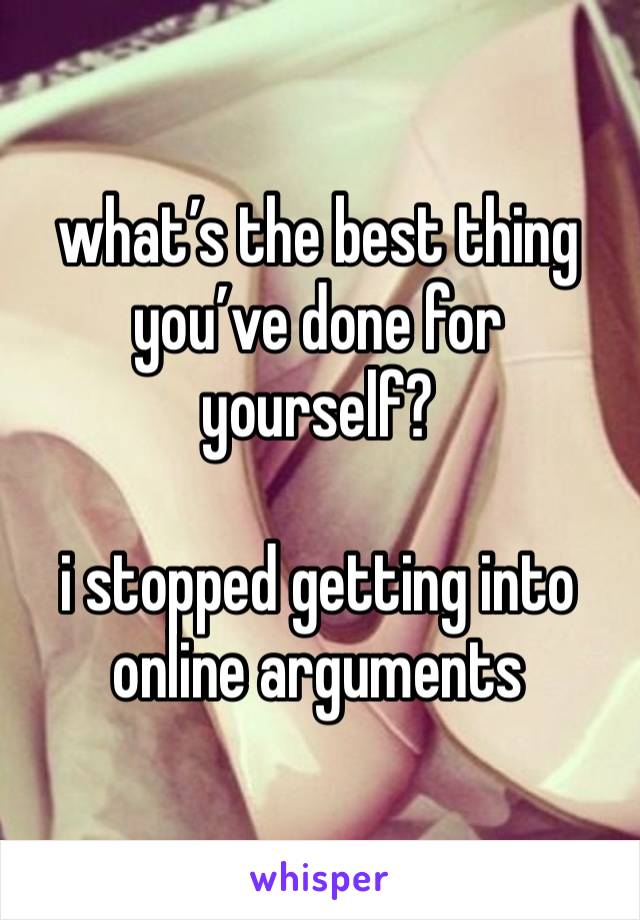 what’s the best thing you’ve done for yourself?

i stopped getting into online arguments