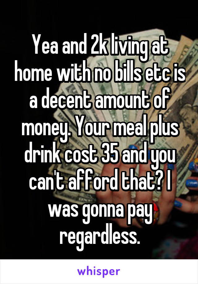 Yea and 2k living at home with no bills etc is a decent amount of money. Your meal plus drink cost 35 and you can't afford that? I was gonna pay regardless.