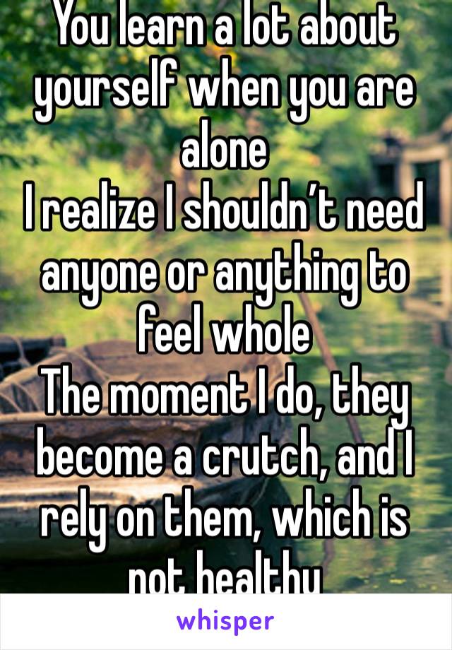 You learn a lot about yourself when you are alone 
I realize I shouldn’t need anyone or anything to feel whole 
The moment I do, they become a crutch, and I rely on them, which is not healthy  