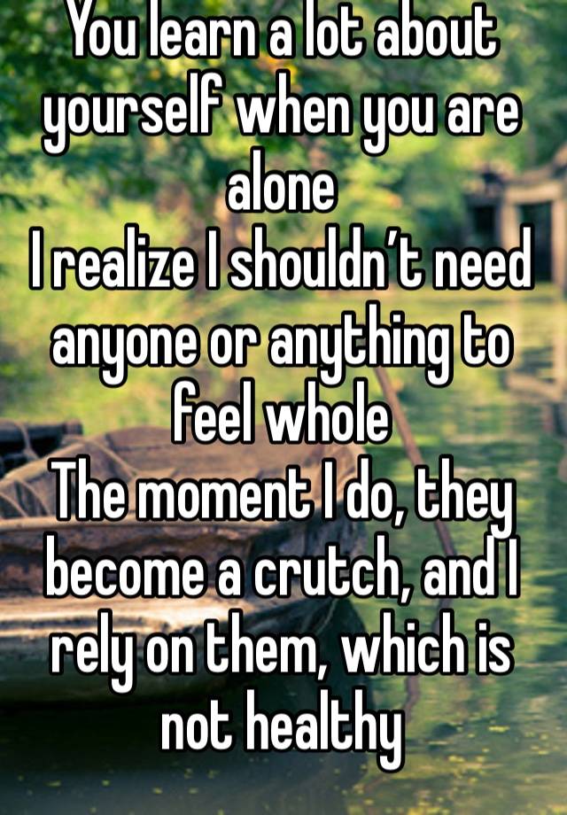 You learn a lot about yourself when you are alone 
I realize I shouldn’t need anyone or anything to feel whole 
The moment I do, they become a crutch, and I rely on them, which is not healthy  