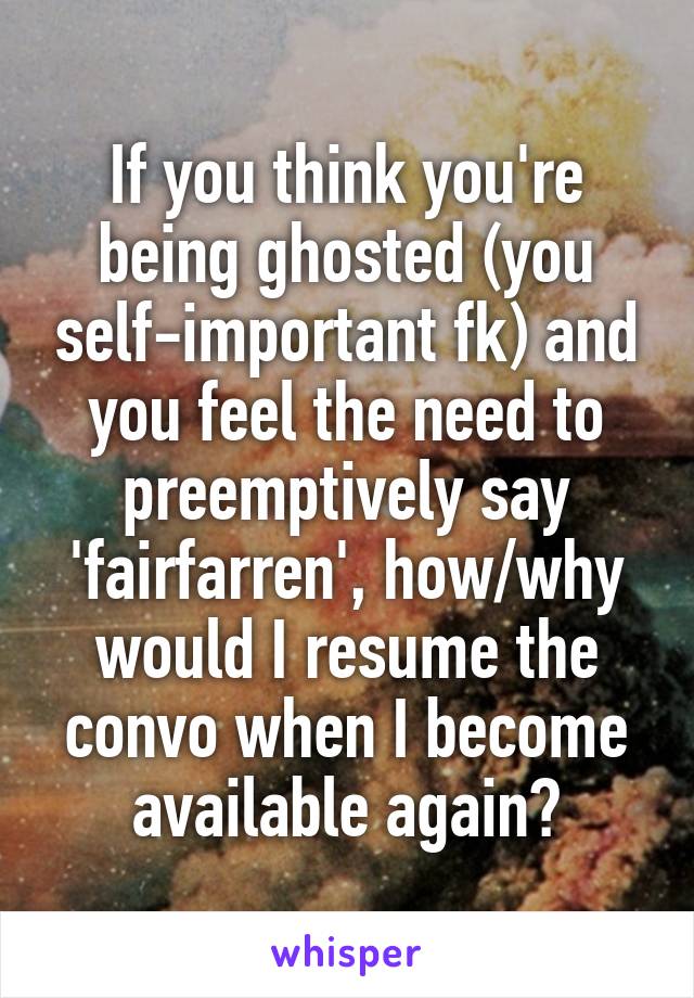 If you think you're being ghosted (you self-important fk) and you feel the need to preemptively say 'fairfarren', how/why would I resume the convo when I become available again?