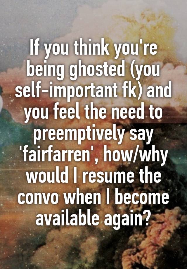 If you think you're being ghosted (you self-important fk) and you feel the need to preemptively say 'fairfarren', how/why would I resume the convo when I become available again?