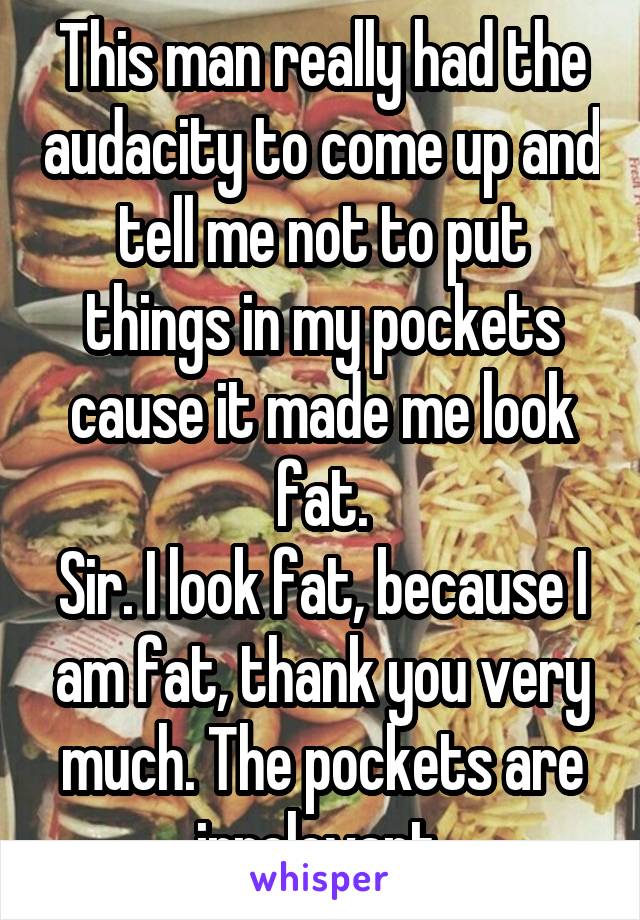 This man really had the audacity to come up and tell me not to put things in my pockets cause it made me look fat.
Sir. I look fat, because I am fat, thank you very much. The pockets are irrelevant.