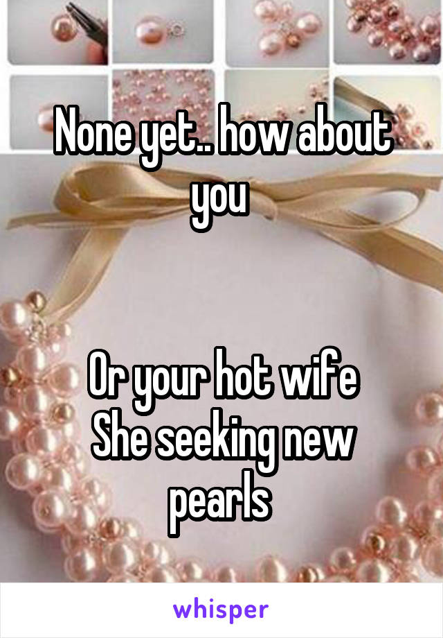 None yet.. how about you 


Or your hot wife
She seeking new pearls 