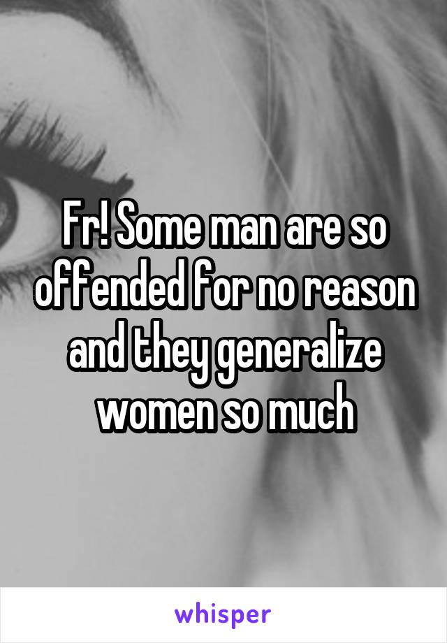 Fr! Some man are so offended for no reason and they generalize women so much