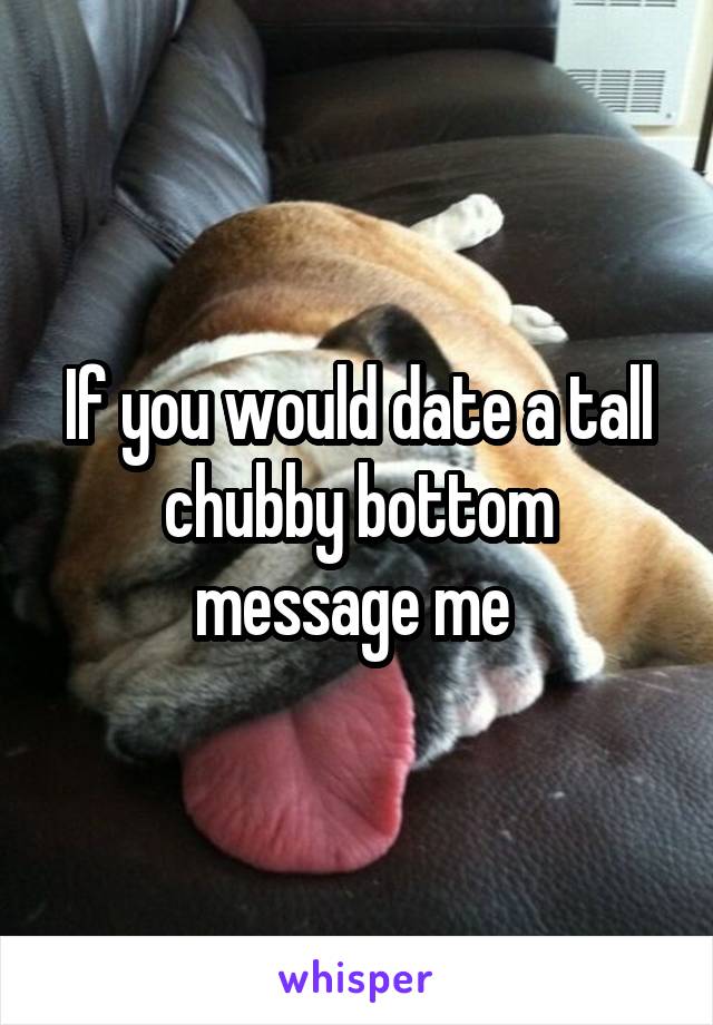 If you would date a tall chubby bottom message me 