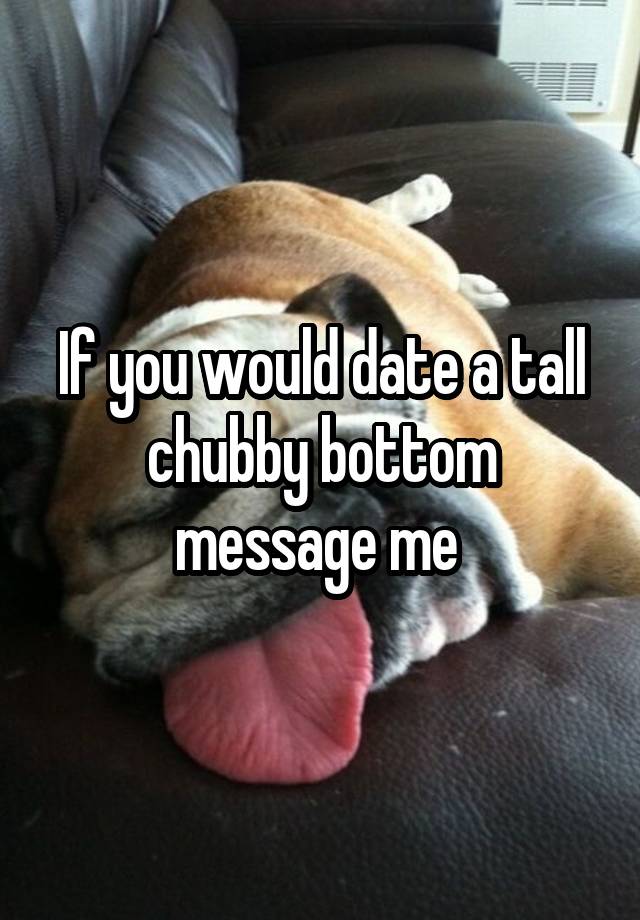 If you would date a tall chubby bottom message me 