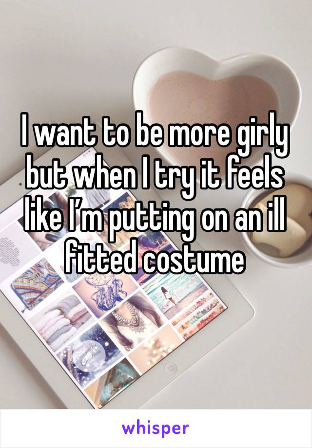 I want to be more girly but when I try it feels like I’m putting on an ill fitted costume 