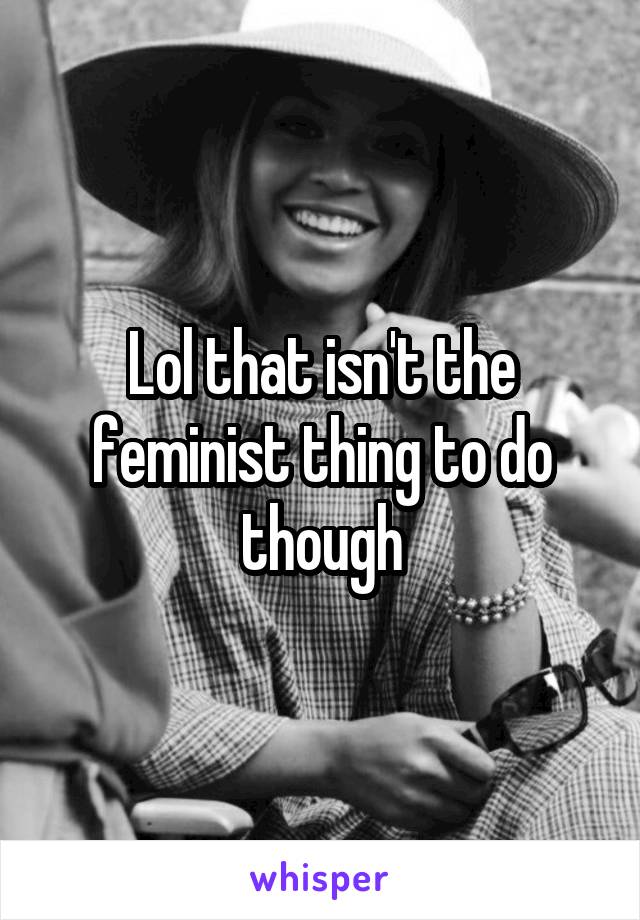 Lol that isn't the feminist thing to do though