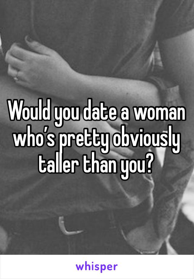 Would you date a woman who’s pretty obviously taller than you? 