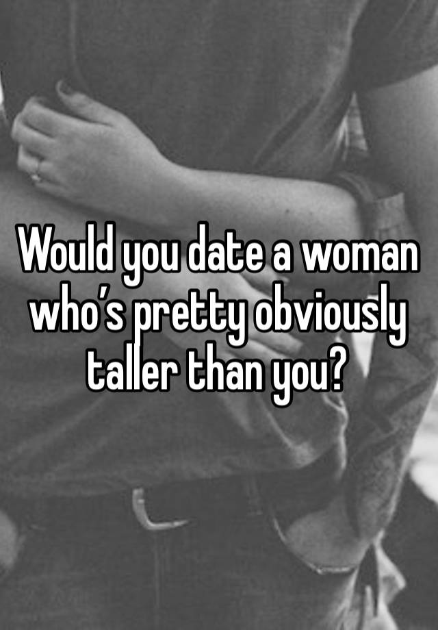 Would you date a woman who’s pretty obviously taller than you? 