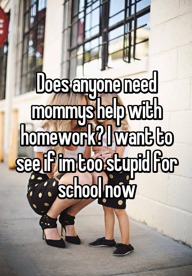 Does anyone need mommys help with homework? I want to see if im too stupid for school now