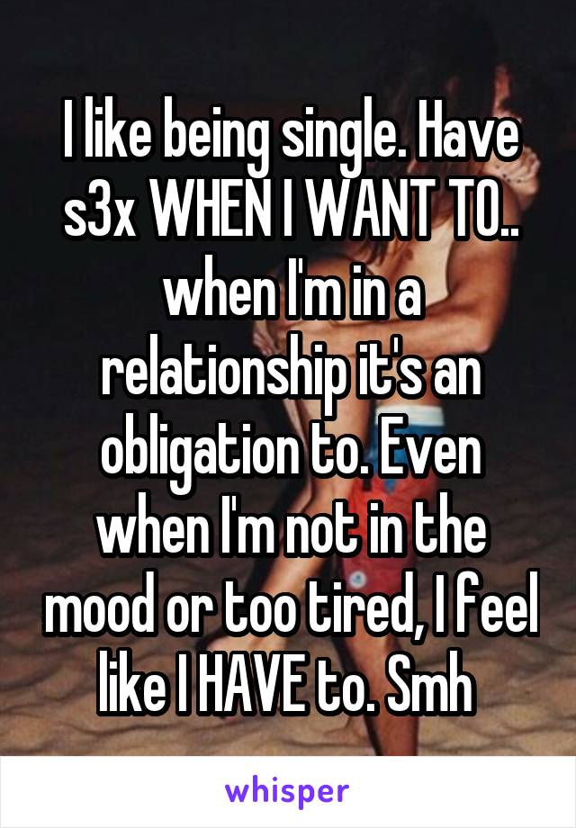 I like being single. Have s3x WHEN I WANT TO.. when I'm in a relationship it's an obligation to. Even when I'm not in the mood or too tired, I feel like I HAVE to. Smh 