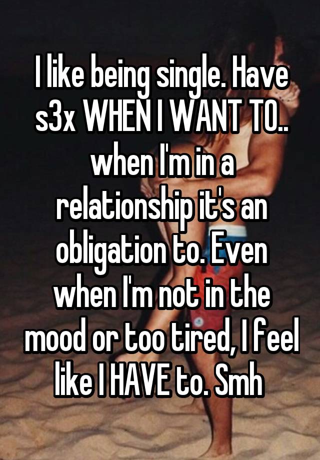 I like being single. Have s3x WHEN I WANT TO.. when I'm in a relationship it's an obligation to. Even when I'm not in the mood or too tired, I feel like I HAVE to. Smh 