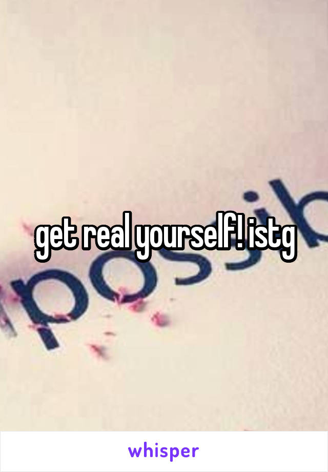 get real yourself! istg