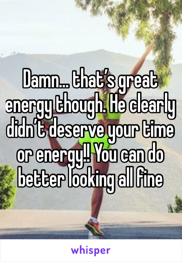 Damn… that’s great energy though. He clearly didn’t deserve your time or energy!! You can do better looking all fine 