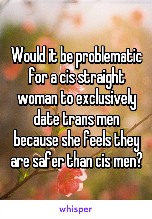 Would it be problematic for a cis straight woman to exclusively date trans men because she feels they are safer than cis men?