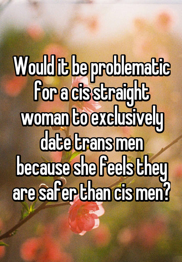 Would it be problematic for a cis straight woman to exclusively date trans men because she feels they are safer than cis men?