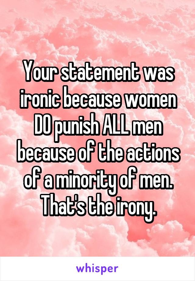 Your statement was ironic because women DO punish ALL men because of the actions of a minority of men. That's the irony.