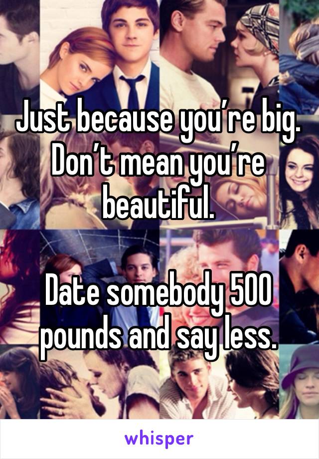 Just because you’re big. Don’t mean you’re beautiful. 

Date somebody 500 pounds and say less. 